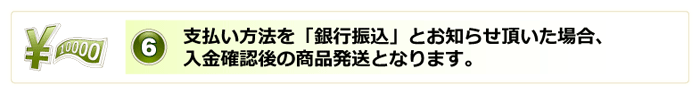 6.支払い方法を「銀行振込」とお知らせ頂いた場合、入金確認後の商品発送となります