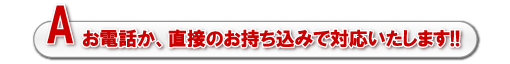 A.お電話か、直接のお持ち込みで対応いたします!!