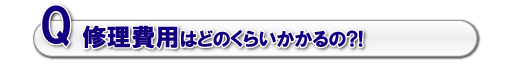 Q.修理費用はどのくらいかかるの?!